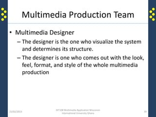 Multimedia Production Team
• Multimedia Designer
– The designer is the one who visualize the system
and determines its structure.
– The designer is one who comes out with the look,
feel, format, and style of the whole multimedia
production
21/02/2015
DIT108 Multimedia Application Wisconsin
International University Ghana
39
 