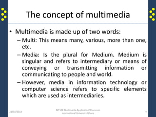 The concept of multimedia
• Multimedia is made up of two words:
– Multi: This means many, various, more than one,
etc.
– Media: Is the plural for Medium. Medium is
singular and refers to intermediary or means of
conveying or transmitting information or
communicating to people and world.
– However, media in information technology or
computer science refers to specific elements
which are used as intermediaries.
21/02/2015
DIT108 Multimedia Application Wisconsin
International University Ghana
4
 