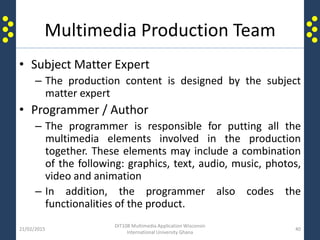 Multimedia Production Team
• Subject Matter Expert
– The production content is designed by the subject
matter expert
• Programmer / Author
– The programmer is responsible for putting all the
multimedia elements involved in the production
together. These elements may include a combination
of the following: graphics, text, audio, music, photos,
video and animation
– In addition, the programmer also codes the
functionalities of the product.
21/02/2015
DIT108 Multimedia Application Wisconsin
International University Ghana
40
 