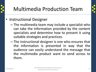 Multimedia Production Team
• Instructional Designer
– The multimedia team may include a specialist who
can take the information provided by the content
specialists and determine how to present it using
suitable strategies and practices.
– The instructional designer is one who ensures that
the information is presented in way that the
audience can easily understand the message that
the multimedia product want to send across to
them.
21/02/2015
DIT108 Multimedia Application Wisconsin
International University Ghana
41
 