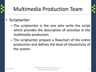 Multimedia Production Team
• Scriptwriter
– The scriptwriter is the one who write the script
which provides the description of activities in the
multimedia production.
– The scriptwriter prepare a flowchart of the entire
production and defines the level of interactivity of
the system.
21/02/2015
DIT108 Multimedia Application Wisconsin
International University Ghana
42
 