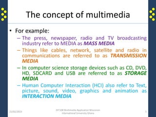 The concept of multimedia
• For example:
– The press, newspaper, radio and TV broadcasting
industry refer to MEDIA as MASS MEDIA
– Things like cables, network, satellite and radio in
communications are referred to as TRANSMISSION
MEDIA
– In computer science storage devices such as CD, DVD,
HD, SDCARD and USB are referred to as STORAGE
MEDIA
– Human Computer Interaction (HCI) also refer to Text,
picture, sound, video, graphics and animation as
INTERACTION MEDIA
21/02/2015
DIT108 Multimedia Application Wisconsin
International University Ghana
5
 