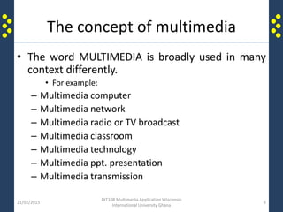 The concept of multimedia
• The word MULTIMEDIA is broadly used in many
context differently.
• For example:
– Multimedia computer
– Multimedia network
– Multimedia radio or TV broadcast
– Multimedia classroom
– Multimedia technology
– Multimedia ppt. presentation
– Multimedia transmission
21/02/2015
DIT108 Multimedia Application Wisconsin
International University Ghana
6
 