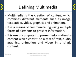 Defining Multimedia
• Multimedia is the creation of content which
combines different elements such as image,
text, audio, video, graphics and animation.
• It is a means of communicating using multiple
forms of elements to present information.
• It is use of computer to present information or
content which constitute a mix of text, audio,
graphics, animation and video in a single
content.
21/02/2015
DIT108 Multimedia Application Wisconsin
International University Ghana
7
 