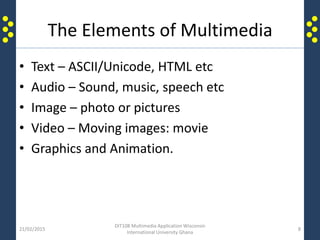 The Elements of Multimedia
• Text – ASCII/Unicode, HTML etc
• Audio – Sound, music, speech etc
• Image – photo or pictures
• Video – Moving images: movie
• Graphics and Animation.
21/02/2015
DIT108 Multimedia Application Wisconsin
International University Ghana
8
 
