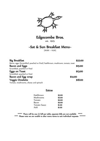 Edgecombe Bros.
est. 1925
~Sat & Sun Breakfast Menu~
(10:00 – 11:20)
Big Breakfast $22:00
Bacon, eggs (Scrambled, poached or fried) hashbrown, mushroom, tomato, toast
Bacon and Eggs $15:00
Scrambled, poached or fried
Eggs on Toast $13:00
Scrambled, poached or fried
Bacon and Egg wrap $14:00
Veggie Omelette $18:00
Tomato, mushrooms, cheese and spinach
Extras
Hashbrown $2:00
Mushrooms $2:00
Tomato $2:00
Bacon $2:00
Tomato Sauce $1.00
Aioli $1.00
***** There will be one (1) bill per table, separate bills are not available *****
**** Please note we are unable to alter menu items to suit individual requests *******
 
