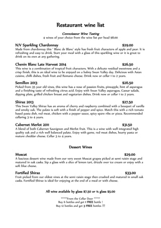 Restaurant wine list
Connoisseur Wine Tasting
4 wines of your choice from the wine list per head $8.00
N/V Sparkling Chardonnay $29.00
Made from chardonnay this ‘ Blanc de Blanc’ style has fresh fruit characters of apple and pear. It is
refreshing and easy to drink. Start your meal with a glass of this sparkling wine or it is great to
drink on its own at any gathering.
Chenin Blanc Late Harvest 2014 $26.50
This wine is a combination of tropical fruit characters. With a delicate residual sweetness and a
crisp finish, this is an ideal wine to be enjoyed on a balmy Swan Valley day. Delicious with Asian
cuisine, chilli dishes, fresh fruit and Romano cheese. Drink now or cellar 1 to 2 years.
Semillon 2013 $26.50
Picked from 35 year old vines, this wine has a nose of passion fruits, pineapple, hint of asparagus
and a finishing taste of refreshing citrus acid. Enjoy with Swan Valley asparagus, Caesar salads,
dipping plate, grilled chicken breast and vegetarian dishes. Drink now or cellar 1 to 2 years.
Shiraz 2013 $27.50
This Swan Valley Shiraz has an aroma of cherry and raspberry combined with a bouquet of vanilla
and smoky oak. The palate is soft with a finish of pepper and spice. Match this with a rich tomato
based pasta dish, red meat, chicken with a pepper sauce, spicy spare ribs or pizza. Recommended
cellaring 3 to 4 years.
Cabernet Merlot 2011 $31.50
A blend of both Cabernet Sauvignon and Merlot fruit. This is a wine with well integrated high
quality oak and a rich well balanced palate. Enjoy with game, red meat dishes, hearty pasta or
mature cheddar cheese. Cellar 3 to 4 years.
Dessert Wines
Muscat $29.00
A luscious dessert wine made from our very sweet Muscat grapes picked at semi raisin stage and
matured in oak casks. Sip a glass with a slice of lemon tart, drizzle over ice cream or enjoy with a
soft blue cheese.
Fortified Shiraz $33.00
Fruit picked from our oldest vines at the semi raisin stage then crushed and matured in small oak
casks. Fortified Shiraz is ideal for enjoying at the end of a meal or with cheese.
All wine available by glass $7.50 or ½ glass $5.00
*****From the Cellar Door *****
Buy 6 bottles and get 1 FREE bottle !
Buy 12 bottles and get 3 FREE bottles !!!
 