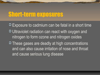 Short-term exposures
 Exposure to cadmium can be fatal in a short time
 Ultraviolet radiation can react with oxygen and
nitrogen to form ozone and nitrogen oxides
 These gases are deadly at high concentrations
and can also cause irritation of nose and throat
and cause serious lung disease
 
