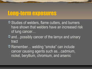 Long-term exposures
 Studies of welders, flame cutters, and burners
have shown that welders have an increased risk
of lung cancer…
 and…possibly cancer of the larnyx and urinary
tract
 Remember… welding “smoke” can include
cancer causing agents such as…cadmium,
nickel, beryllium, chromium, and arsenic
 