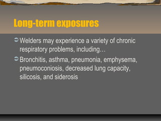 Long-term exposures
 Welders may experience a variety of chronic
respiratory problems, including…
 Bronchitis, asthma, pneumonia, emphysema,
pneumoconiosis, decreased lung capacity,
silicosis, and siderosis
 