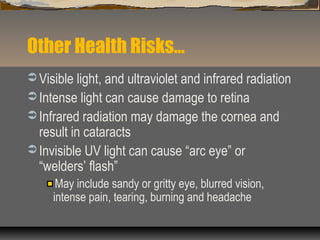 Other Health Risks…
 Visible light, and ultraviolet and infrared radiation
 Intense light can cause damage to retina
 Infrared radiation may damage the cornea and
result in cataracts
 Invisible UV light can cause “arc eye” or
“welders’ flash”
May include sandy or gritty eye, blurred vision,
intense pain, tearing, burning and headache
 