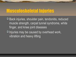 Musculoskeletal Injuries
 Back injuries, shoulder pain, tendonitis, reduced
muscle strength, carpal tunnel syndrome, white
finger, and knee joint diseases
 Injuries may be caused by overhead work,
vibration and heavy lifting
 