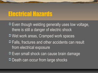 Electrical Hazards
 Even though welding generally uses low voltage,
there is still a danger of electric shock
 Wet work areas, Cramped work spaces
 Falls, fractures and other accidents can result
from electrical exposure
 Even small shock can cause brain damage
 Death can occur from large shocks
 