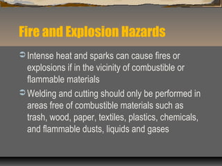 Fire and Explosion Hazards
 Intense heat and sparks can cause fires or
explosions if in the vicinity of combustible or
flammable materials
 Welding and cutting should only be performed in
areas free of combustible materials such as
trash, wood, paper, textiles, plastics, chemicals,
and flammable dusts, liquids and gases
 