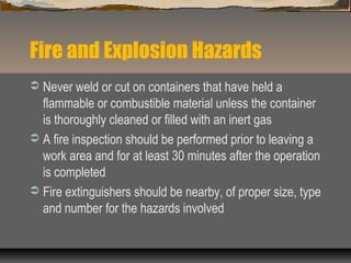 Fire and Explosion Hazards
 Never weld or cut on containers that have held a
flammable or combustible material unless the container
is thoroughly cleaned or filled with an inert gas
 A fire inspection should be performed prior to leaving a
work area and for at least 30 minutes after the operation
is completed
 Fire extinguishers should be nearby, of proper size, type
and number for the hazards involved
 