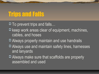 Trips and Falls
 To prevent trips and falls…
 keep work areas clear of equipment, machines,
cables, and hoses
 Always properly maintain and use handrails
 Always use and maintain safety lines, harnesses
and lanyards
 Always make sure that scaffolds are properly
assembled and used
 
