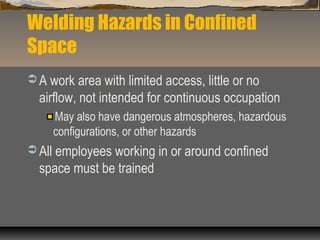 Welding Hazards in Confined
Space
 A work area with limited access, little or no
airflow, not intended for continuous occupation
May also have dangerous atmospheres, hazardous
configurations, or other hazards
 All employees working in or around confined
space must be trained
 