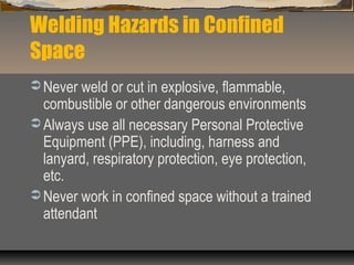 Welding Hazards in Confined
Space
 Never weld or cut in explosive, flammable,
combustible or other dangerous environments
 Always use all necessary Personal Protective
Equipment (PPE), including, harness and
lanyard, respiratory protection, eye protection,
etc.
 Never work in confined space without a trained
attendant
 