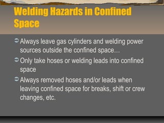 Welding Hazards in Confined
Space
 Always leave gas cylinders and welding power
sources outside the confined space…
 Only take hoses or welding leads into confined
space
 Always removed hoses and/or leads when
leaving confined space for breaks, shift or crew
changes, etc.
 