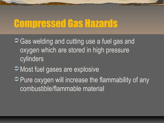 Compressed Gas Hazards
 Gas welding and cutting use a fuel gas and
oxygen which are stored in high pressure
cylinders
 Most fuel gases are explosive
 Pure oxygen will increase the flammability of any
combustible/flammable material
 