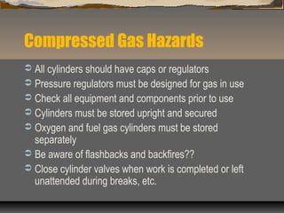 Compressed Gas Hazards
 All cylinders should have caps or regulators
 Pressure regulators must be designed for gas in use
 Check all equipment and components prior to use
 Cylinders must be stored upright and secured
 Oxygen and fuel gas cylinders must be stored
separately
 Be aware of flashbacks and backfires??
 Close cylinder valves when work is completed or left
unattended during breaks, etc.
 
