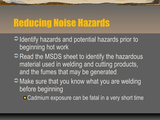 Reducing Noise Hazards
 Identify hazards and potential hazards prior to
beginning hot work
 Read the MSDS sheet to identify the hazardous
material used in welding and cutting products,
and the fumes that may be generated
 Make sure that you know what you are welding
before beginning
Cadmium exposure can be fatal in a very short time
 
