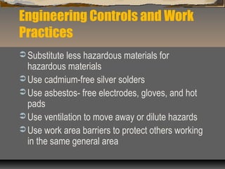 Engineering Controls and Work
Practices
 Substitute less hazardous materials for
hazardous materials
 Use cadmium-free silver solders
 Use asbestos- free electrodes, gloves, and hot
pads
 Use ventilation to move away or dilute hazards
 Use work area barriers to protect others working
in the same general area
 