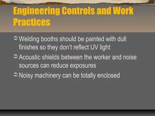 Engineering Controls and Work
Practices
 Welding booths should be painted with dull
finishes so they don’t reflect UV light
 Acoustic shields between the worker and noise
sources can reduce exposures
 Noisy machinery can be totally enclosed
 