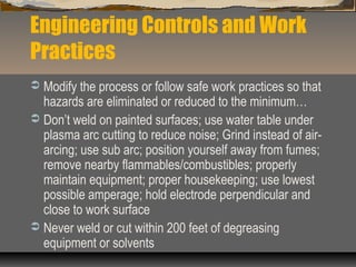 Engineering Controls and Work
Practices
 Modify the process or follow safe work practices so that
hazards are eliminated or reduced to the minimum…
 Don’t weld on painted surfaces; use water table under
plasma arc cutting to reduce noise; Grind instead of air-
arcing; use sub arc; position yourself away from fumes;
remove nearby flammables/combustibles; properly
maintain equipment; proper housekeeping; use lowest
possible amperage; hold electrode perpendicular and
close to work surface
 Never weld or cut within 200 feet of degreasing
equipment or solvents
 