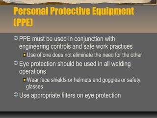 Personal Protective Equipment
(PPE)
 PPE must be used in conjunction with
engineering controls and safe work practices
Use of one does not eliminate the need for the other
 Eye protection should be used in all welding
operations
Wear face shields or helmets and goggles or safety
glasses
 Use appropriate filters on eye protection
 