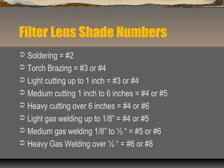 Filter Lens Shade Numbers
 Soldering = #2
 Torch Brazing = #3 or #4
 Light cutting up to 1 inch = #3 or #4
 Medium cutting 1 inch to 6 inches = #4 or #5
 Heavy cutting over 6 inches = #4 or #6
 Light gas welding up to 1/8” = #4 or #5
 Medium gas welding 1/8” to ½ “ = #5 or #6
 Heavy Gas Welding over ½ “ = #6 or #8
 