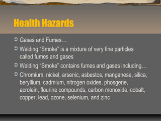 Health Hazards
 Gases and Fumes…
 Welding “Smoke” is a mixture of very fine particles
called fumes and gases
 Welding “Smoke” contains fumes and gases including…
 Chromium, nickel, arsenic, asbestos, manganese, silica,
beryllium, cadmium, nitrogen oxides, phosgene,
acrolein, flourine compounds, carbon monoxide, cobalt,
copper, lead, ozone, selenium, and zinc
 