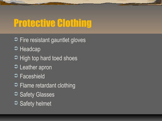 Protective Clothing
 Fire resistant gauntlet gloves
 Headcap
 High top hard toed shoes
 Leather apron
 Faceshield
 Flame retardant clothing
 Safety Glasses
 Safety helmet
 
