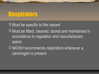 Respirators
 Must be specific to the hazard
 Must be fitted, cleaned, stored and maintained in
accordance to regulation and manufacturers
specs
 NIOSH recommends respirators whenever a
carcinogen is present
 