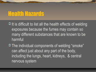 Health Hazards
 It is difficult to list all the health effects of welding
exposures because the fumes may contain so
many different substances that are known to be
harmful
 The individual components of welding “smoke”
can affect just about any part of the body,
including the lungs, heart, kidneys, & central
nervous system
 