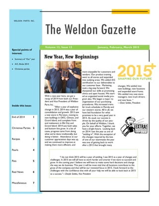 WELDON PARTS INC.
January, February, March 2015Volume 13, Issue 13
The Weldon Gazette
Special points of
interest:
 Summary of “Our” year
 A/C, Brake 2014
 Christmas parties
Inside this issue:
End of 2014 1
Christmas Parties 2
Recipes 3
Pearls 4
Pets 5
Reel News 6
Miscellaneous 7
“I do not think 2015 will be a year of settling. I see 2015 as a year of changes and
challenges. In 2015 we will all have to work harder and smarter if we want to succeed and
grow. In the coming year I believe we will have to make some hard decisions and change
the way we do business. This year it will be most vital that all locations contribute to the
grow of the company and that will be our renewed focus in 2015. I look forward to the
challenges with the confidence that with all your help we will be able to look back at 2015
as a success.”—Daryle Settles, Vice President
With a new year here, we got a
recap of 2014 from both our Presi-
dent and Vice President of Weldon
Parts Inc.
“After a year of explosive
change in 2013, 2014 was a year of
consolidation and growth. 2013 saw
a new store in Perryton, moving to
new buildings in OKC, Clinton, and
Grand Island, and complete front
end makeovers in Elk City and
Grand Island. 2014 saw both sales
and bottom line grow. In a lot of
cases, progress came from doing
what we’ve done traditionally, but
doing it better. Attendance at our
customer appreciation days was up,
and we continued to improve at
making them more efficient, and
New Year, New Beginnings
more enjoyable for customers and
vendors. Our product training
went to all stores and expanded
into outlying areas. We added A/C
certification to our deliverables to
our customer base. Marketing
took a big step forward. We
sharpened our skills at promoting
clinics and open houses. We start-
ed an organized social media pro-
gram also. We began a major re-
organization of our purchasing
procedures. We increased trans-
fer truck schedules in Florida and
our western stores. All in all, we
have laid foundation for what
promises to be a very good year in
2015. As usual, our success is
driven by the quality of our peo-
ple. On behalf of Weldon, I thank
you for your efforts. Together, we
have a bright future. Looking back
on 2014 I see the year as one of
"settling in". With the exception of
the changes required by the loss
of one of our teammates the year
was one of getting back to work
after a 2013 that brought many
changes. We settled into
new buildings, new locations
and expanded store fronts.
We settled into new store
managers, new truck drivers
and new faces. “
—Dave Settles, President
 