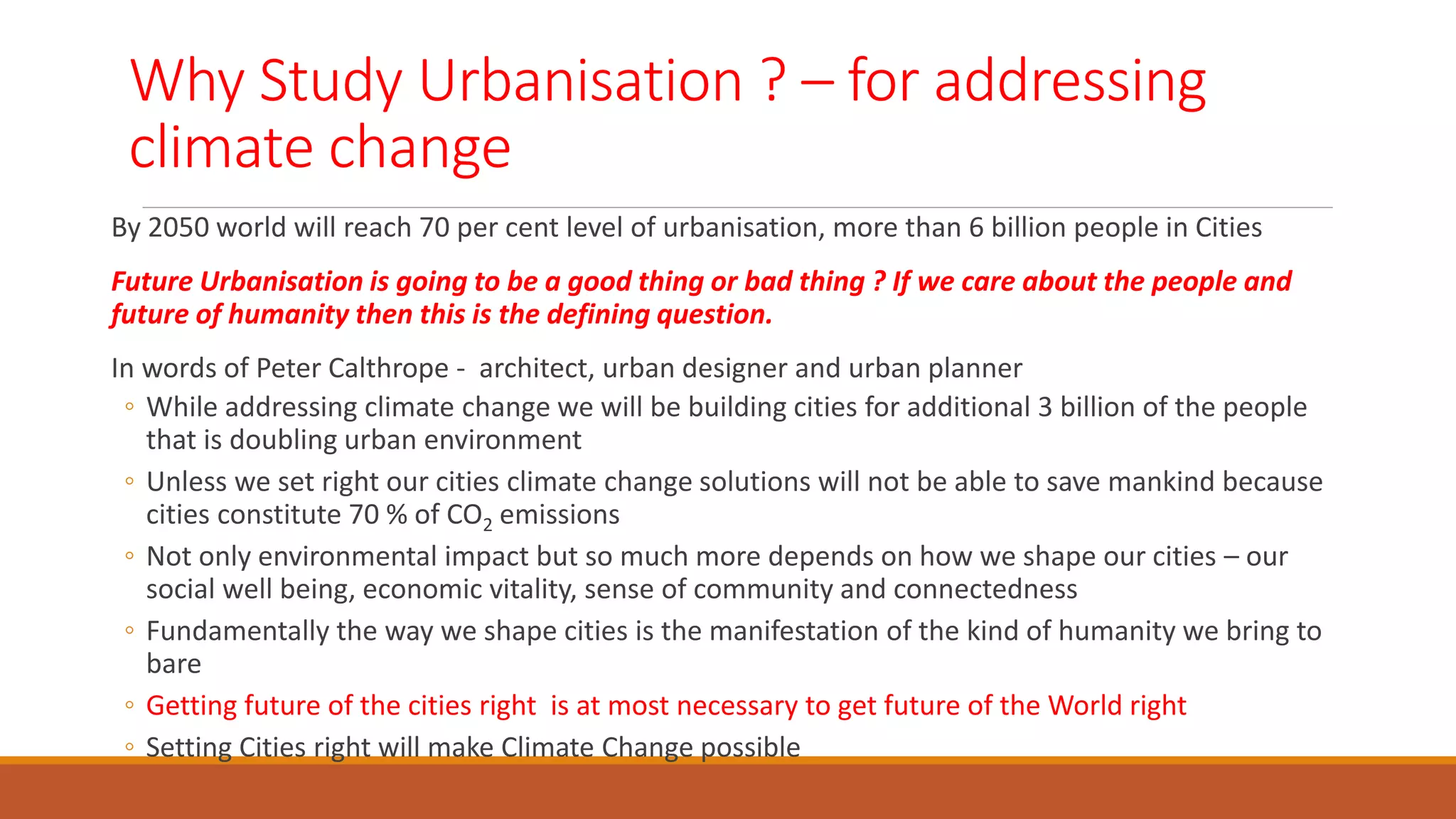 Why Study Urbanisation ? – for addressing
climate change
By 2050 world will reach 70 per cent level of urbanisation, more than 6 billion people in Cities
Future Urbanisation is going to be a good thing or bad thing ? If we care about the people and
future of humanity then this is the defining question.
In words of Peter Calthrope - architect, urban designer and urban planner
◦ While addressing climate change we will be building cities for additional 3 billion of the people
that is doubling urban environment
◦ Unless we set right our cities climate change solutions will not be able to save mankind because
cities constitute 70 % of CO2 emissions
◦ Not only environmental impact but so much more depends on how we shape our cities – our
social well being, economic vitality, sense of community and connectedness
◦ Fundamentally the way we shape cities is the manifestation of the kind of humanity we bring to
bare
◦ Getting future of the cities right is at most necessary to get future of the World right
◦ Setting Cities right will make Climate Change possible
 