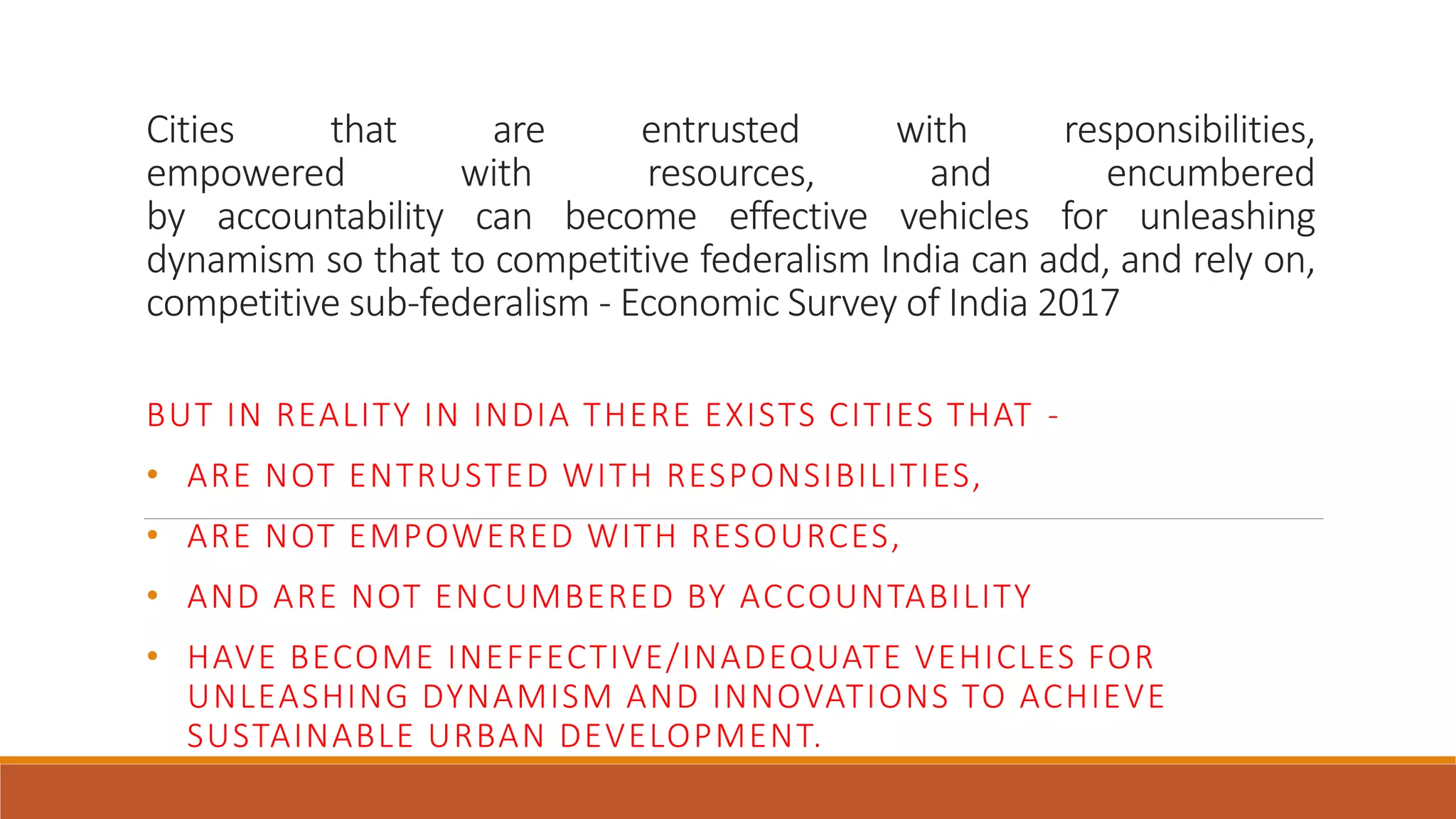 Cities that are entrusted with responsibilities,
empowered with resources, and encumbered
by accountability can become effective vehicles for unleashing
dynamism so that to competitive federalism India can add, and rely on,
competitive sub-federalism - Economic Survey of India 2017
BUT IN REALITY IN INDIA THERE EXISTS CITIES THAT -
• ARE NOT ENTRUSTED WITH RESPONSIBILITIES,
• ARE NOT EMPOWERED WITH RESOURCES,
• AND ARE NOT ENCUMBERED BY ACCOUNTABILITY
• HAVE BECOME INEFFECTIVE/INADEQUATE VEHICLES FOR
UNLEASHING DYNAMISM AND INNOVATIONS TO ACHIEVE
SUSTAINABLE URBAN DEVELOPMENT.
 