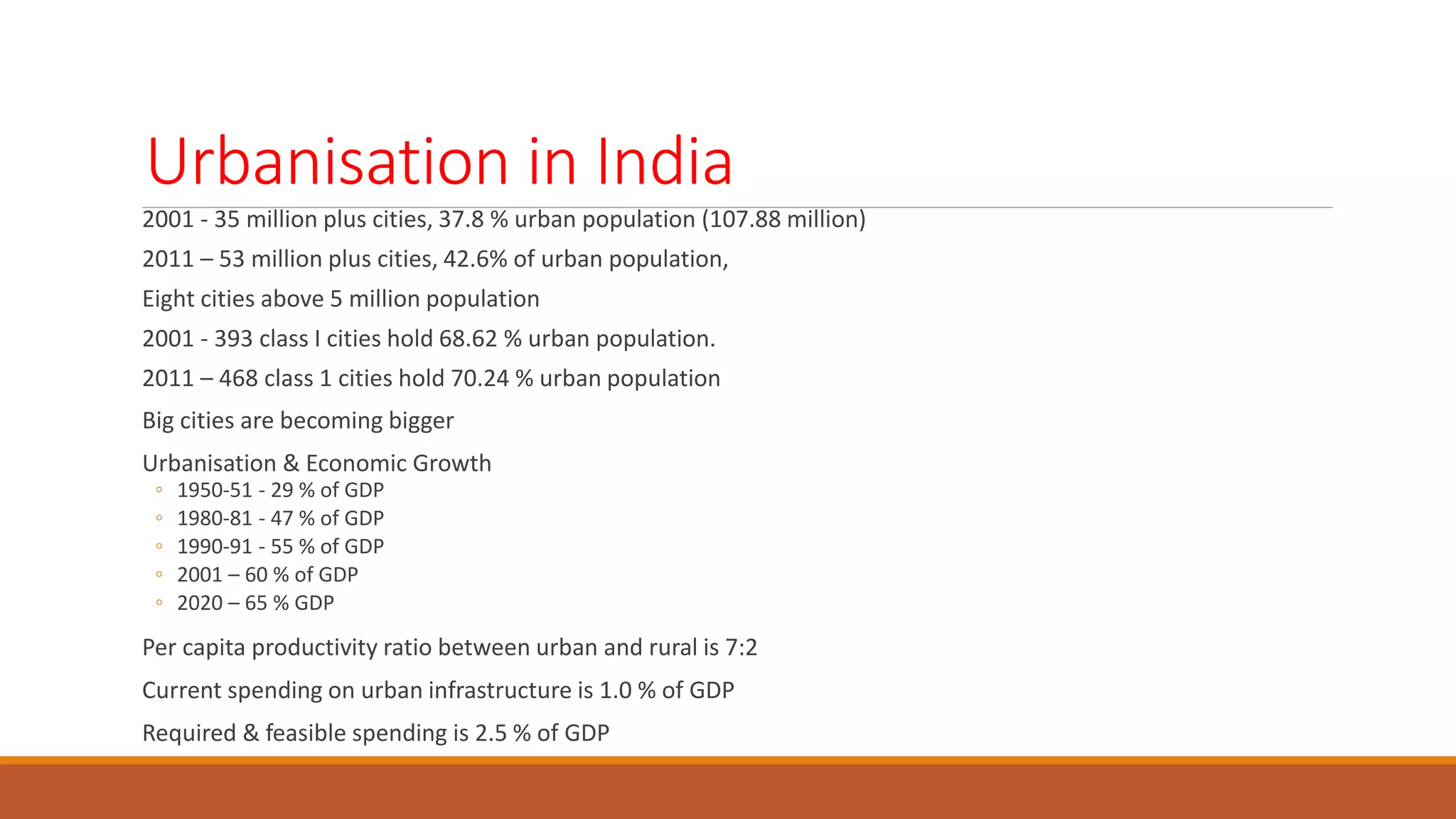Urbanisation in India
2001 - 35 million plus cities, 37.8 % urban population (107.88 million)
2011 – 53 million plus cities, 42.6% of urban population,
Eight cities above 5 million population
2001 - 393 class I cities hold 68.62 % urban population.
2011 – 468 class 1 cities hold 70.24 % urban population
Big cities are becoming bigger
Urbanisation & Economic Growth
◦ 1950-51 - 29 % of GDP
◦ 1980-81 - 47 % of GDP
◦ 1990-91 - 55 % of GDP
◦ 2001 – 60 % of GDP
◦ 2020 – 65 % GDP
Per capita productivity ratio between urban and rural is 7:2
Current spending on urban infrastructure is 1.0 % of GDP
Required & feasible spending is 2.5 % of GDP
 