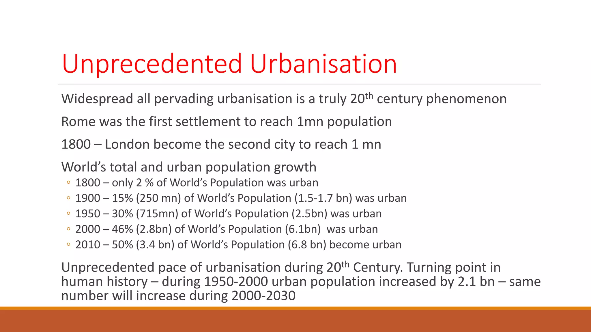Unprecedented Urbanisation
Widespread all pervading urbanisation is a truly 20th century phenomenon
Rome was the first settlement to reach 1mn population
1800 – London become the second city to reach 1 mn
World’s total and urban population growth
◦ 1800 – only 2 % of World’s Population was urban
◦ 1900 – 15% (250 mn) of World’s Population (1.5-1.7 bn) was urban
◦ 1950 – 30% (715mn) of World’s Population (2.5bn) was urban
◦ 2000 – 46% (2.8bn) of World’s Population (6.1bn) was urban
◦ 2010 – 50% (3.4 bn) of World’s Population (6.8 bn) become urban
Unprecedented pace of urbanisation during 20th Century. Turning point in
human history – during 1950-2000 urban population increased by 2.1 bn – same
number will increase during 2000-2030
 