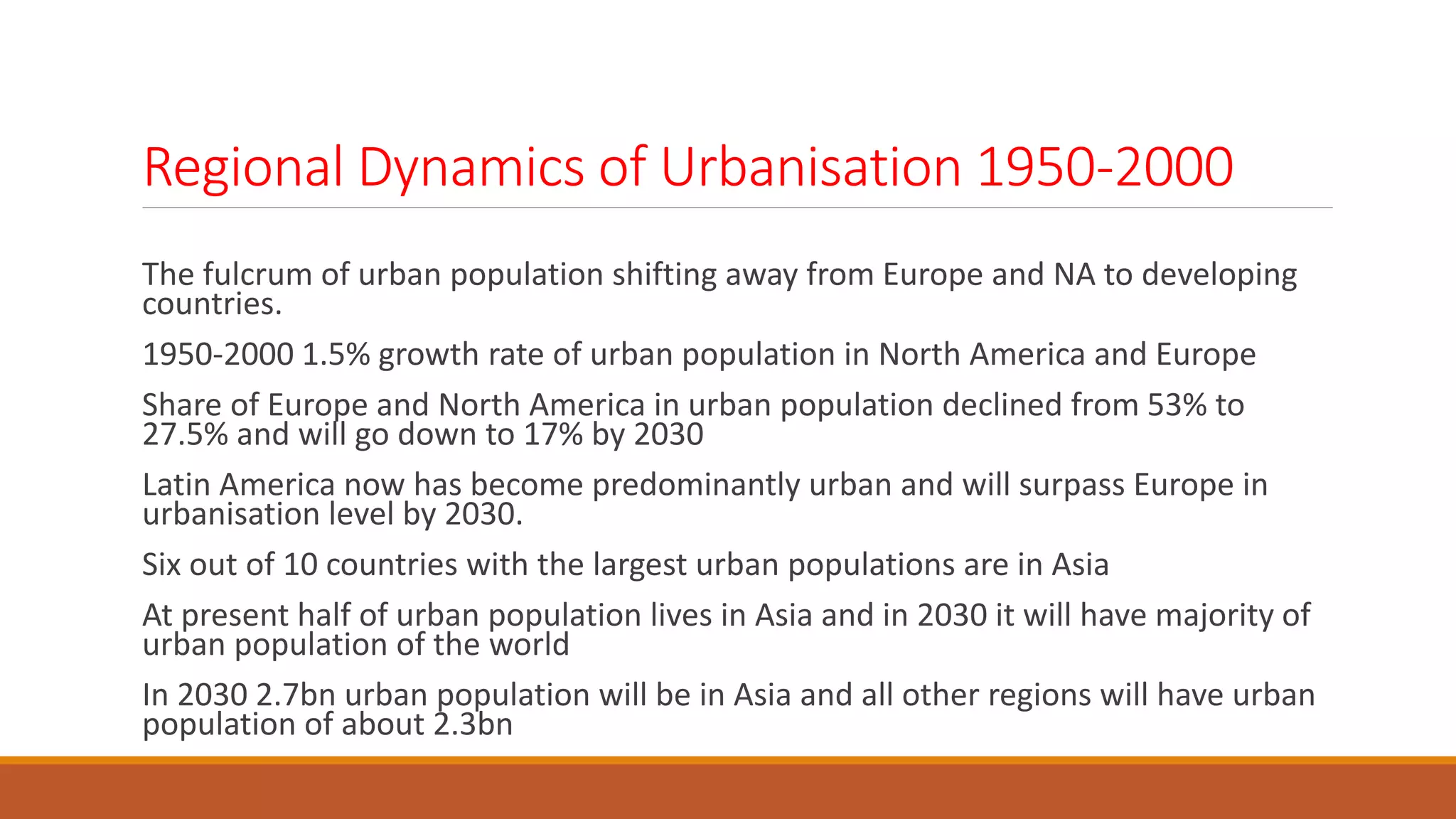 Regional Dynamics of Urbanisation 1950-2000
The fulcrum of urban population shifting away from Europe and NA to developing
countries.
1950-2000 1.5% growth rate of urban population in North America and Europe
Share of Europe and North America in urban population declined from 53% to
27.5% and will go down to 17% by 2030
Latin America now has become predominantly urban and will surpass Europe in
urbanisation level by 2030.
Six out of 10 countries with the largest urban populations are in Asia
At present half of urban population lives in Asia and in 2030 it will have majority of
urban population of the world
In 2030 2.7bn urban population will be in Asia and all other regions will have urban
population of about 2.3bn
 