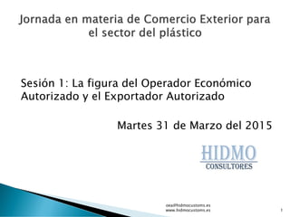 Sesión 1: La figura del Operador Económico
Autorizado y el Exportador Autorizado
Martes 31 de Marzo del 2015
oea@hidmocustoms.es
www.hidmocustoms.es 1
 