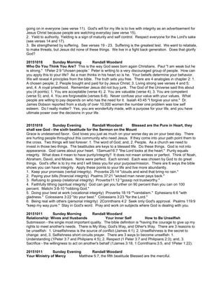 going on in everyone (see verse 11). God's will for my life is to live with integrity as an advertisement for
Jesus Christ because people are watching everyday (see verse 15).
2. Yield to authority. Yielding is a sign of maturity and self control. Respect everyone for the Lord's sake
(see verses 14 and 17).
3. Be strengthened by suffering. See verses 19 - 23. Suffering is the greatest test. We want to retaliate,
to make threats, but Jesus did none of these things. We live in a fight back generation. Does that glorify
God?
20151018 Sunday Morning Randall Woodard
Who Do You Think You Are? This is the way God sees born again Christians. Paul "I am weak but he
is strong." 1Peter 2:9 "chosen people.' Peter is writing to a very discouraged group of people. How can
you apply this to your life? As a man thinks in his heart so is he. Your beliefs determine your behavior.
We will reveal 4 principles from the bible. The truth sets you free. There are 4 analogies in chapter 2: 1.
A chosen people; 2. People bought and paid for by Jesus Christ; 3. Living strong see verses 4 and 5;
and, 4. A royal priesthood. Remember Jesus did not buy junk. The God of the Universe said this about
you (4 points); 1. You are acceptable (verse 4); 2. You are valuable (verse 4); 3. You are competent
(verse 5); and, 4. You are forgiveable (verses 6-8). Never confuse your value with your values. What
people are willing to pay depends on who has the need for it. Isaiah 43:45 "I forgive your sins." Dr.
James Dobson reported from a study of over 10,000 women the number one problem was low self
esteem. Do I really matter? Yes, you are wonderfully made, with a purpose for your life, and you have
ultimate power over the decisions in your life.
20151018 Sunday Evening Randall Woodard Blessed are the Pure in Heart, they
shall see God - the sixth beatitude for the Sermon on the Mount
Grace is undeserved favor. God loves you just as much on your worse day as on your best day. There
are hurting people throughout this community who need Jesus. If they come into your path point them to
the cross. Two things will last forever: 1. The word of God; and, 2. People. As a church we need to
invest in those two things. The beatitudes are keys to a blessed life. Do these things. God is not into
appearance. God cares about your heart. 1Samuel16:7 "the Lord looks at the heart." Purity equals
integrity. What does it mean to have purity/integrity? It does not mean sinless or perfect. Think of Noah,
Abraham, David, and Moses. None were perfect. Each sinned. Each was chosen by God to do great
things. God's offer is to try me and I will bless you for your purpose/mission. There are 6 ways the bible
shows you can have integrity. Apply these points to your life and live more abundantly.
1. Keep your promises (verbal integrity). Proverbs 25:14 "clouds and wind that bring no rain."
2. Paying your bills (financial integrity) Psalms 37:21 "wicked man never pays back."
3. Refusing to gossip (relational integrity) Proverbs11:12 "gossip not trustworthy."
4. Faithfully tithing (spiritual integrity) God can get you further on 90 percent than you can on 100
percent. Malichi 3:8-10 "robbing God."
5. Doing your best at work (vocational integrity) Proverbs 18:19 ""vandalism." Ephesians 6:6 "with
gladness." Colossians 3:22 "do your best." Colossians 3:23 "for the Lord."
6. Being real with others (personal integrity) 2Corinthians 4:2 Seek only God's approval. Psalms 119:9
"keep my way pure." Stay in God's word. Pray and work on subjects where God is dealing with you.
20151011 Sunday Morning Randall Woodard
Relationship: Wives and Husbands Your Inner Self How to Be Unselfish
Submission - the single most important quality. The bible definition is "having the courage to give up my
rights to meet another's needs. There is My Way, God's Way, and Other's Way. There are 3 reasons to
be unselfish: 1. Unselfishness is the source of conflict (James 4:1); 2. Unselfishness is the secret to
change: and, 3. Selfishness short circuits prayer. There are 3 ways to become unselfish: 1.
Understanding (1Peter 3:7 and Philipians 4:5); 2. Respect (1 Peter 3:7 and Philipians 2:3); and, 3.
Sacrifice - the willingness to act on another's behalf (1James 3:18, 1 Corinthians:3:5, and 1Peter 1:22).
20151011 Sunday Evening Randall Woodard
Your Ministry of Mercy Matthew 5:7, the fifth beatitude Blessed are the merciful.
 