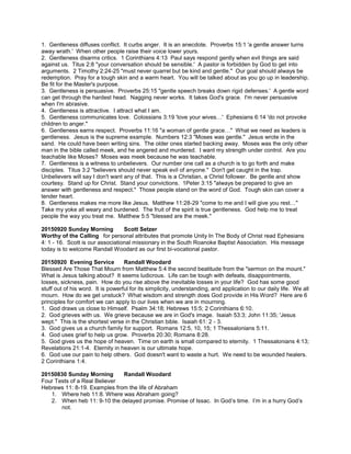 1. Gentleness diffuses conflict. It curbs anger. It is an anecdote. Proverbs 15:1 'a gentle answer turns
away wrath.' When other people raise their voice lower yours.
2. Gentleness disarms critics. 1 Corinthians 4:13 Paul says respond gently when evil things are said
against us. Titus 2:8 "your conversation should be sensible.' A pastor is forbidden by God to get into
arguments. 2 Timothy 2:24-25 "must never quarrel but be kind and gentle." Our goal should always be
redemption. Pray for a tough skin and a warm heart. You will be talked about as you go up in leadership.
Be fit for the Master's purpose.
3. Gentleness is persuasive. Proverbs 25:15 "gentle speech breaks down rigid defenses.' A gentle word
can get through the hardest head. Nagging never works. It takes God's grace. I'm never persuasive
when I'm abrasive.
4. Gentleness is attractive. I attract what I am.
5. Gentleness communicates love. Colossians 3:19 'love your wives…' Ephesians 6:14 'do not provoke
children to anger."
6. Gentleness earns respect. Proverbs 11:16 "a woman of gentle grace…" What we need as leaders is
gentleness. Jesus is the supreme example. Numbers 12:3 "Moses was gentle." Jesus wrote in the
sand. He could have been writing sins. The older ones started backing away. Moses was the only other
man in the bible called meek, and he angered and murdered. I want my strength under control. Are you
teachable like Moses? Moses was meek because he was teachable.
7. Gentleness is a witness to unbelievers. Our number one call as a church is to go forth and make
disciples. Titus 3:2 "believers should never speak evil of anyone." Don't get caught in the trap.
Unbelievers will say I don't want any of that. This is a Christian, a Christ follower. Be gentle and show
courtesy. Stand up for Christ. Stand your convictions. 1Peter 3:15 "always be prepared to give an
answer with gentleness and respect." Those people stand on the word of God. Tough skin can cover a
tender heart.
8. Gentleness makes me more like Jesus. Matthew 11:28-29 "come to me and I will give you rest…"
Take my yoke all weary and burdened. The fruit of the spirit is true gentleness. God help me to treat
people the way you treat me. Matthew 5:5 "blessed are the meek."
20150920 Sunday Morning Scott Setzer
Worthy of the Calling for personal attributes that promote Unity In The Body of Christ read Ephesians
4: 1 - 16. Scott is our associational missionary in the South Roanoke Baptist Association. His message
today is to welcome Randall Woodard as our first bi-vocational pastor.
20150920 Evening Service Randall Woodard
Blessed Are Those That Mourn from Matthew 5:4 the second beatitude from the "sermon on the mount."
What is Jesus talking about? It seems ludicrous. Life can be tough with defeats, disappointments,
losses, sickness, pain. How do you rise above the inevitable losses in your life? God has some good
stuff out of his word. It is powerful for its simplicity, understanding, and application to our daily life. We all
mourn. How do we get unstuck? What wisdom and strength does God provide in His Word? Here are 6
principles for comfort we can apply to our lives when we are in mourning.
1. God draws us close to Himself. Psalm 34:18; Hebrews 15:5; 2 Corinthians 6:10.
2. God grieves with us. We grieve because we are in God's image. Isaiah 53:3; John 11:35; 'Jesus
wept." This is the shortest verse in the Christian bible. Isaiah 61: 2 - 3.
3. God gives us a church family for support. Romans 12:5, 10, 15; 1 Thessalonians 5:11.
4. God uses grief to help us grow. Proverbs 20:30; Romans 8:28.
5. God gives us the hope of heaven. Time on earth is small compared to eternity. 1 Thessalonians 4:13;
Revelations 21:1-4. Eternity in heaven is our ultimate hope.
6. God use our pain to help others. God doesn't want to waste a hurt. We need to be wounded healers.
2 Corinthians 1:4.
20150830 Sunday Morning Randall Woodard
Four Tests of a Real Believer
Hebrews 11: 8-19. Examples from the life of Abraham
1. Where heb 11:8. Where was Abraham going?
2. When heb 11: 9-10 the delayed promise. Promise of Issac. In God’s time. I’m in a hurry God’s
not.
 