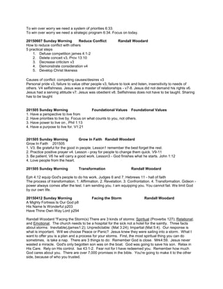 To win over worry we need a system of priorities 6:33.
To win over worry we need a strategic program 6:34. Focus on today.
20150607 Sunday Morning Reduce Conflict Randall Woodard
How to reduce conflict with others
5 practical steps
1. Defuse competition james 4:1-2
2. Delete conceit v3, Prov 13:10
3. Decrease criticism v3
4. Demonstrate consideration v4
5. Develop Christ likeness
Causes of conflict: competing causes/desires v3
Personal pride v3, failure to value other people v3, failure to look and listen, insensitivity to needs of
others. V4 selfishness. Jesus was a master of relationships - v7-8. Jesus did not demand his rights v6.
Jesus had a serving attitude v7. Jesus was obedient v8. Selfishness does not have to be taught. Sharing
has to be taught
201505 Sunday Morning Foundational Values Foundational Values
1. Have a perspective to live from
2. Have priorities to live by. Focus on what counts to you, not others.
3. Have power to live on , Phil 1:13
4. Have a purpose to live for. V1:21
201505 Sunday Morning Grow In Faith Randall Woodard
Grow In Faith 201505
1. V3. Be grateful for the good in people. Lesson1 remember the best forget the rest.
2. Practice positive prayer v4. Lesson - pray for people to change them quick. V9-11
3. Be patient. V6 he will carry a good work. Lesson3 - God finishes what he starts. John 1:12
4. Love people from the heart.
201505 Sunday Morning Transformation Randall Woodard
Eph 4:12 equip God's people to do his work. Judges 6 and 7. Hebrews 11 - hall of faith
The process of transformation. 1. Affirmation. 2. Revelation. 3. Confrontation. 4. Transformation. Gideon -
power always comes after the test. I am sending you. I am equipping you. You cannot fail. We limit God
by our own life.
20150412 Sunday Morning Facing the Storm Randall Woodard
A Mighty Fortress Is Our God p8
His Name Is Wonderful p203
Have Thine Own Way Lord p294
Randall Woodard "Facing the Storm(s) There are 3 kinds of storms: Spiritual (Proverbs 127); Relational;
and Emotional. The church needs to be a hospital for the sick not a hotel for the saintly. Three facts
about storms: Inevitable(Jjames1:2); Unpredictable: (Mat 3:24); Impartial (Mat 5:4). Our response is
what is important. Will we choose Peace or Panic? Jesus knew they were sailing into a storm. What I
want to offer you is a plan and a process for your storms. First, the most spiritual thing you can do
sometimes, is take a nap. There are 3 things to do: Remember God is close. Mrk4:59. Jesus never
wasted a miracle. God's only begotten son was on the boat. God was going to save his son. Relax in
His Care. Rely on His control. Isa 43:1-2. Fear not for I have redeemed you. Remember how much
God cares about you. There are over 7,000 promises in the bible. You're going to make it to the other
side, because of who you trusted.
 