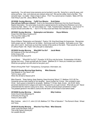 opportunity. You will never know everyone you've touched in your life. Some fly in, some fly away, and
some just fly by. Ask, Lord what are you trying to show me? We are the coffee, God is the filter. The
servants hope - no matter - there is hope in Jesus. 1Tim1 You cannot serve 2 masters. Make JOY the
main thing in your life. Jesus, Others, You!!!!!
20150308 Sunday Morning Fulfill Your Mission Scott Setzer
How will you fulfill your mission? Scott is the Associational Missionary from the South Roanoke
Baptist Association. He came today to provide a special service for sending Amy Roberson out in the
missionary field. Mark 1: 16 - 20 "come follow me." Faith; Transformation; Obedience. Luke 9:23-27 "if
anyone should come after me…" Act 4:13 "for they could see these men had been with Jesus…"
20150301 Sunday Morning Redemption and Salvation Royce Williams
Crown Him With Many Crowns p161
The Lily of the Valley p189
In the Garden p187
Royce Williams "Redemption and Salvation" Psalms 139 King David begs for forgiveness. Recognizes
God's power over all. Nothing can be hidden. God knows even our thoughts. God seeks us out. See
also John 5 and 6. God loves us more than number of the sands on the earth. There would be no Psalm
51 without Psalm 139. Psalm 139 is the path to redemption.
20150222 Sunday Morning What Will You Do? Jacob Meetz
All Creatures of Our God and King p27
At the Cross p139
It Is Well With My Soul p410
Jacob Meetz "What Will You Do?" Proverbs 14:30 Envy rots the bones. Ecclessiastes 4 All labor
springs from envy. Check yourself with the Creator. Matthew 25:14 Have you invested your talents?
What are you going to do with what he has given you?
What Is Wrong With That? Transparency, Comparison, Information, etc.
20150215 Sunday Morning Keep Seeking Mike Edwards
How Majestic Is Your Name p29
Tell It to Jesus p451
When We All Get to Heaven p514
Mike Edwards "Keep Asking, Keep Seeking, Keep Knocking" Micah 7:7, Matthew 15:21-28 The
Canaanite woman asks healing for her daughter. Jesus insulted her 3 times. She complied to gain
Christ. God's grace is intended for all people. Matthew 7:7-8 Ask, Seek, Knock. Job 23-28 God's
perceived abandonment in plague and need is the space for us to get involved. What will you do? Never
underestimate the need for crying out to Jesus. The most spiritual prayer sometimes is "help!"
The greatest general in the bible is Joshua who fell down on his knees to God before battle.
20150208 Sunday Morning Salvation Billy Crabtree
Come Count Every Blessing p15
O Worship the King p16
Victory In Jesus p426
Billy Crabtree John 3:1-7, John 2:21-25, Matthew 7:21 "Plan of Salvation." The Roman's Road. Wheat
and Tares.
20150125 Sunday Morning What Are Your Plans Mike Edwards
Joyful Joyful We Adore Thee p7
This Is My Father's World p43
He Leadeth Me p52
 