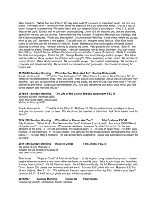 Mike Edwards "What Are Your Plans" Woody Allen said "if you want to make God laugh, tell him your
plans." Proverbs 16:9 The mind of man plans his steps but the Lord directs his steps. God is a God of
order. He gave us reasoning. We never work and plan absent of God's sovereignty. Prov 3, 5, and 6
Trust in the Lord. Do not lean in your own understanding. John 15 I am the vine, you are the branches,
apart from me you can do nothing. Remember the firey furnace. Shadrack, Meshack and Abedigo, and
the King Nebukenezzer. Would you bow down? Circumstantial Planning - if and when, where do you go,
what do you do? We need a new pastor. God will show us. Imagine being Joshua. Only God would
come up with the plan for the walls of Jericho. Ester - Mordecai at the palace gates oversees plotters
planning to kill the king. Hamaan wanted to destroy the Jews. Very pleased with himself. Ester 6:1 the
king could not sleep. Read the Chronicles. Hamaan describes how to honor the hero. You can't make
this stuff up. Saul of Tarsus. William Cary has one convert after 7 years of missions. Starts to translate
the bible into languages. That is his gift. George Meuller runs an orphanage built on prayer. The baker
and the milkman show up when the children are hungry!!!! When searching for the pastor: Be constant in
pursuit of God. Make God preeminent. Be constant in prayer. Be constant in fellowship. Be constant in
corporate and private worship. Be constant in compassion and generosity. Be constant in asking for
Devine will.
20150118 Sunday Morning What Are You Dedicated To? Brooks Wadsworth
Brooks Wadsworth "What Are You Dedicated To?" 1Corinthians Temple of God, Romans 12:1-2.
What are you dedicated to; body, mind and will? Issac was a living sacrifice. Jesus was a living and holy
sacrifice. Will you be conformed or transformed by the world, the love of God, your own mind? You can
conform to the world. God's love can transform you. Are you presenting your body, your mind, your will
to the wisdom and mercies of God?
20150111 Sunday Morning The Life of the Church Brooks Wadsworth FBC-R
Standing On the Promises p335
Turn Your Eyes Upon Jesus p320
Victory In Jesus pp426
Brooks Wadsworth "The Life of the Church" Matthew 16. We should dedicate ourselves to Jesus
and give him dominion over our lives. We should not be diverted or distracted. Ask "what have I done for
Jesus?"
20141228 Sunday Morning What Kind of Person Are You? Billy Crabtree FBC-R
Billy Crabtree "What Kind of Man/Woman Are You?" Matthew 2 and Luke 2. Are you a JOSEPH kind
of man/woman? J - a Jesus man. Whereever, whatever, however God told him to do! O - he was
obedient to the Lord. S - he was sanctified. He was set apart. E - he was an eager man. He didn't wait,
hesitate, or procrastinate. P - he was pliable. His plans for his life meant nothing compared to the Lord's
plans. H - he was Mary's husband. He was present and supportive. Jesus was submissive to Joseph for
30 years.
20141116 Sunday Morning Hope In Christ Tom Jones FBC-R
My Jesus I Love Thee p210
Breathe on Me Breath of God p241
The Solid Rock p406
Tom Jones "Hope In Christ" A Paul kind of hope… to die is gain…sing praises from prison. Heaven
begins when we receive a new heart; when we leave our earthly body. What is your hope and how does
it shape how you live? Vs 1-3 Restored earth. Vs 4-5 Restored body. Vs 6-8 Restored relationship with
Christ. Isaiah 65 I create new heavens and new earth. Romans 6:5 United with him. Romans 3:22 For
all who believe. Rev 21:10-11 We will be sin free and crystal clear in the Holy City. What is your hope?
Leviticus 26:11-12 I will be your guide and you will be my people.
20140907 Sunday Morning Follow Me Perry Noble
NewSpring Church. Charleston, South Carolina
 