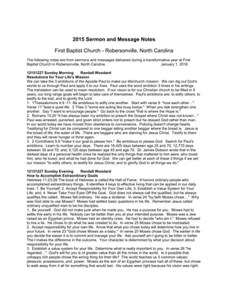 2015 Sermon and Message Notes
First Baptist Church - Robersonville, North Carolina
The following notes are from sermons and messages delivered during a transformative year at First
Baptist Church in Robersonville, North Carolina. January 1, 2016
12151227 Sunday Morning Randall Woodard
Resolutions for Your Life's Mission
We can take the 3 ambitions of the Apostle Paul to make our life/church mission. We can dig out God's
words to us through Paul and apply it to our lives. Paul uses the word ambition 3 times in his writings.
The translation can be used to mean resolution. If our vision is for our Christian church to be filled in 5
years, our long range goals will begin to take care of themselves. Paul's ambitions are: to edify others; to
testify to the lost; and to glorify the Lord.
1. 1Thessalonions 4:9 -11 Be ambitious to edify one another. Start with verse 9 "love each other…"
Verse 11 "lead a quiet life. 2 Thes 3 "some are acting like busy bodys." When you talk strengthen one
another. Say "I want to encourage people." Go back to the cross "that is where the Hope is."
2. Romans 15:20 "it has always been my ambition to preach the Gospel where Christ was not known…"
Paul was arrested, punished, and given strict orders not to preach but he obeyed God rather than man.
In our world today we have moved from obedience to convenience. Policing doesn't change hearts.
Testifying for Christ can be compared to one beggar telling another beggar where the bread is. Jesus is
the bread of life, the water of life. There are beggars who are starving for Jesus Christ. Testify to them
and they will never hunger or thirst again.
3. 2 Corinthians 5:9 "make it our goal to please him." Be ambitious to please God. Search for Paul's
ambitions. Learn to number your days. There are 16,425 days between age 25 and 70; 12,775 days
between 35 and 70; and, 9,125 days between age 45 and age 70. Dr. James Dobson wrote that in the
darkest days of a personal health crisis he realized the only things that mattered to him were; who loved
him; who he loved; and what he had done for God. We can get better at each of these 3 things if we set
our mission "to edify others, to testify for Jesus Christ, and to glorify God in all things we do."
12151227 Sunday Evening Randall Woodard
How to Accomplish Extraordinary Goals
Hebrews 11:23-28 The book of Hebrews is called the Hall of Fame. It honors ordinary people who
accomplished extraordinary things. It identifies 4 keys to effective living that can be applied in our daily
lives: 1. Be Yourself; 2. Accept Responsibility for Your Own Life; 3. Establish a Value System for Your
Life; and, 4. Never Take Your Eyes Off the Goal. God does not always call the qualified, but he always
qualifies the called. Moses felt ordinary. He was a stutterer. In verse 24 "by faith Moses chose…" Why
was God able to use Moses? Moses had settled basic questions in his life. Remember Jesus called
ordinary unqualified men to be his disciples.
1. Be yourself. God did not make junk when he made you. He has a purpose for you. Moses had to
settle this early in his life. Nobody can be better than you at your intended purpose. Moses was a Jew
raised as an Egyptian prince. Moses had an identity crisis. He had to decide "who am I." Moses refused
to live a lie. He chose to do what he was created to do. In verse 25 Moses chose to be mistreated.
2. Accept responsibility for your own life. Know that what you chose today will determine how you live in
your future. In verse 23 "God chose Moses as a baby." In verse 25 Moses chose God. The earlier in life
you decide the easier it is to commit and manage your life. Ask yourself am I going to be bitter or better.
The I makes the difference in the outcome. Your character is determined by what your decision about
responsibility for your life.
3. Establish a value system for your life. Determine what is really important to you. In verse 26 "he
regarded…" God's will for you is of greater value than all the riches in the world. Is it possible that
unhappy rich people chose the wrong thing for their life? The world teaches us 3 common values:
pleasure; possessions; and, power. Moses as the son of an Egyptian princess had all of these, but chose
to walk away from it all for something that would last. His values were right because his vision was right.
 