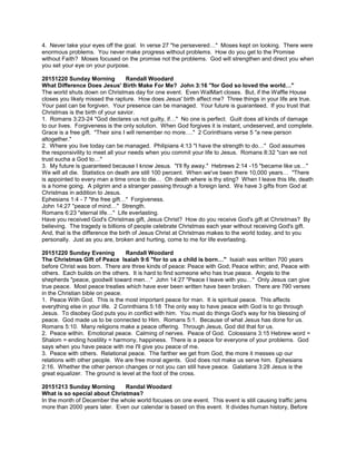 4. Never take your eyes off the goal. In verse 27 "he persevered…" Moses kept on looking. There were
enormous problems. You never make progress without problems. How do you get to the Promise
without Faith? Moses focused on the promise not the problems. God will strengthen and direct you when
you set your eye on your purpose.
20151220 Sunday Morning Randall Woodard
What Difference Does Jesus' Birth Make For Me? John 3:16 "for God so loved the world…"
The world shuts down on Christmas day for one event. Even WalMart closes. But, if the Waffle House
closes you likely missed the rapture. How does Jesus' birth affect me? Three things in your life are true.
Your past can be forgiven. Your presence can be managed. Your future is guaranteed. If you trust that
Christmas is the birth of your savior.
1. Romans 3:23-24 "God declares us not guilty, if…" No one is perfect. Guilt does all kinds of damage
to our lives. Forgiveness is the only solution. When God forgives it is instant, undeserved, and complete.
Grace is a free gift. "Their sins I will remember no more…." 2 Corinthians verse 5 "a new person
altogether."
2. Where you live today can be managed. Philipians 4:13 "I have the strength to do…" God assumes
the responsivility to meet all your needs when you commit your life to Jesus. Romans 8:32 "can we not
trust sucha a God to…"
3. My future is guaranteed because I know Jesus. "I'll fly away." Hebrews 2:14 -15 "became like us…"
We will all die. Statistics on death are still 100 percent. When we've been there 10,000 years… "There
is appointed to every man a time once to die… Oh death where is thy sting? When I leave this life, death
is a home going. A pilgrim and a stranger passing through a foreign land. We have 3 gifts from God at
Christmas in addition to Jesus.
Ephesians 1:4 - 7 "the free gift…" Forgiveness.
John 14:27 "peace of mind…" Strength.
Romans 6:23 "eternal life…" Life everlasting.
Have you received God's Christmas gift, Jesus Christ? How do you receive God's gift at Christmas? By
believing. The tragedy is billions of people celebrate Christmas each year without receiving God's gift.
And, that is the difference the birth of Jesus Christ at Christmas makes to the world today, and to you
personally. Just as you are, broken and hurting, come to me for life everlasting.
20151220 Sunday Evening Randall Woodard
The Christmas Gift of Peace Isaiah 9:6 "for to us a child is born…" Isaiah was written 700 years
before Christ was born. There are three kinds of peace: Peace with God; Peace within; and, Peace with
others. Each builds on the others. It is hard to find someone who has true peace. Angels to the
shepherds "peace, goodwill toward men…" John 14:27 "Peace I leave with you…" Only Jesus can give
true peace. Most peace treaties which have ever been written have been broken. There are 790 verses
in the Christian bible on peace.
1. Peace With God. This is the most important peace for man. It is spiritual peace. This affects
everything else in your life. 2 Corinthians 5:18 The only way to have peace with God is to go through
Jesus. To disobey God puts you in conflict with him. You must do things God's way for his blessing of
peace. God made us to be connected to Him. Romans 5:1. Because of what Jesus has done for us.
Romans 5:10. Many religions make a peace offering. Through Jesus, God did that for us.
2. Peace within. Emotional peace. Calming of nerves. Peace of God. Colossians 3:15 Hebrew word =
Shalom = ending hostility = harmony, happiness. There is a peace for everyone of your problems. God
says when you have peace with me I'll give you peace of me.
3. Peace with others. Relational peace. The farther we get from God, the more it messes up our
relations with other people. We are free moral agents. God does not make us serve him. Ephesians
2:16. Whether the other person changes or not you can still have peace. Galatians 3:28 Jesus is the
great equalizer. The ground is level at the foot of the cross.
20151213 Sunday Morning Randal Woodard
What is so special about Christmas?
In the month of December the whole world focuses on one event. This event is still causing traffic jams
more than 2000 years later. Even our calendar is based on this event. It divides human history, Before
 