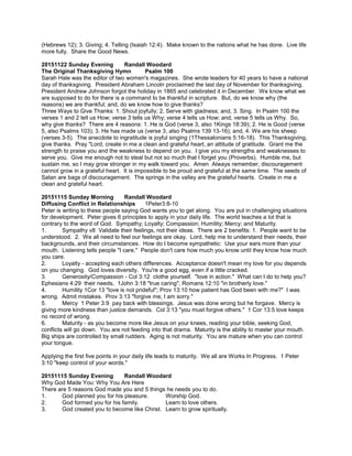 (Hebrews 12); 3. Giving; 4. Telling (Isaiah 12:4). Make known to the nations what he has done. Live life
more fully. Share the Good News.
20151122 Sunday Evening Randall Woodard
The Original Thanksgiving Hymn Psalm 100
Sarah Hale was the editor of two women's magazines. She wrote leaders for 40 years to have a national
day of thanksgiving. President Abraham Lincoln proclaimed the last day of November for thanksgiving.
President Andrew Johnson forgot the holiday in 1865 and celebrated it in December. We know what we
are supposed to do for there is a command to be thankful in scripture. But, do we know why (the
reasons) we are thankful; and, do we know how to give thanks?
Three Ways to Give Thanks: 1. Shout joyfully; 2. Serve with gladness; and, 3. Sing. In Psalm 100 the
verses 1 and 2 tell us How; verse 3 tells us Why; verse 4 tells us How; and, verse 5 tells us Why. So,
why give thanks? There are 4 reasons: 1. He is God (verse 3, also 1Kings 18:39); 2. He is Good (verse
5, also Psalms 103); 3. He has made us (verse 3, also Psalms 139 13-16); and, 4. We are his sheep
(verses 3-5). The anecdote to ingratitude is joyful singing (1Thessalonians 5:16-18). This Thanksgiving,
give thanks. Pray "Lord, create in me a clean and grateful heart, an attitude of gratitude. Grant me the
strength to praise you and the weakness to depend on you. I give you my strengths and weaknesses to
serve you. Give me enough not to steal but not so much that I forget you (Proverbs). Humble me, but
sustain me, so I may grow stronger in my walk toward you. Amen Always remember, discouragement
cannot grow in a grateful heart. It is impossible to be proud and grateful at the same time. The seeds of
Satan are bags of discouragement. The springs in the valley are the grateful hearts. Create in me a
clean and grateful heart.
20151115 Sunday Morning Randall Woodard
Diffusing Conflict in Relationships 1Peter3:8-10
Peter is writing to these people saying God wants you to get along. You are put in challenging situations
for development. Peter gives 6 principles to apply in your daily life. The world teaches a lot that is
contrary to the word of God. Sympathy; Loyalty; Compassion; Humility; Mercy; and Maturity.
1. Sympathy v8 Validate their feelings, not their ideas. There are 2 benefits: 1. People want to be
understood. 2. We all need to feel our feelings are okay. Lord, help me to understand their needs, their
backgrounds, and their circumstances. How do I become sympathetic: Use your ears more than your
mouth. Listening tells people "I care." People don't care how much you know until they know how much
you care.
2. Loyalty - accepting each others differences. Acceptance doesn't mean my love for you depends
on you changing. God loves diversity. You're a good egg, even if a little cracked.
3. Generosity/Compassion - Col 3:12 clothe yourself. "love in action." What can I do to help you?
Ephesians 4:29 their needs, 1John 3:18 "true caring", Romans 12:10 "in brotherly love."
4. Humility 1Cor 13 "love is not prideful"; Prov 13:10 how patient has God been with me?" I was
wrong. Admit mistakes. Prov 3:13 "forgive me, I am sorry."
5. Mercy 1 Peter 3:9 pay back with blessings. Jesus was done wrong but he forgave. Mercy is
giving more kindness than justice demands. Col 3:13 "you must forgive others." 1 Cor 13:5 love keeps
no record of wrong.
6. Maturity - as you become more like Jesus on your knees, reading your bible, seeking God,
conflicts will go down. You are not feeding into that drama. Maturity is the ability to master your mouth.
Big ships are controlled by small rudders. Aging is not maturity. You are mature when you can control
your tongue.
Applying the first five points in your daily life leads to maturity. We all are Works In Progress. 1 Peter
3:10 "keep control of your words."
20151115 Sunday Evening Randall Woodard
Why God Made You: Why You Are Here
There are 5 reasons God made you and 5 things he needs you to do.
1. God planned you for his pleasure. Worship God.
2. God formed you for his family. Learn to love others.
3. God created you to become like Christ. Learn to grow spiritually.
 